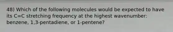 48) Which of the following molecules would be expected to have its C=C stretching frequency at the highest wavenumber: benzene, 1,3-pentadiene, or 1-pentene?