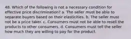 48. Which of the following is not a necessary condition for effective price discrimination? a. The seller must be able to separate buyers based on their elasticities. b. The seller must not be a price taker. c. Consumers must not be able to resell the products to other consumers. d. Consumers must tell the seller how much they are willing to pay for the product.