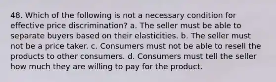 48. Which of the following is not a necessary condition for effective price discrimination? a. The seller must be able to separate buyers based on their elasticities. b. The seller must not be a price taker. c. Consumers must not be able to resell the products to other consumers. d. Consumers must tell the seller how much they are willing to pay for the product.