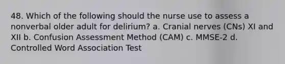 48. Which of the following should the nurse use to assess a nonverbal older adult for delirium? a. Cranial nerves (CNs) XI and XII b. Confusion Assessment Method (CAM) c. MMSE-2 d. Controlled Word Association Test