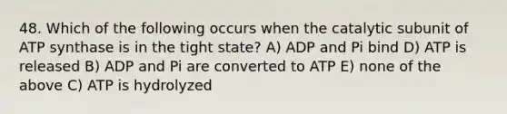 48. Which of the following occurs when the catalytic subunit of ATP synthase is in the tight state? A) ADP and Pi bind D) ATP is released B) ADP and Pi are converted to ATP E) none of the above C) ATP is hydrolyzed