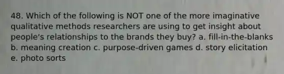 48. Which of the following is NOT one of the more imaginative qualitative methods researchers are using to get insight about people's relationships to the brands they buy? a. fill-in-the-blanks b. meaning creation c. purpose-driven games d. story elicitation e. photo sorts