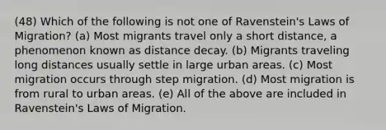 (48) Which of the following is not one of Ravenstein's Laws of Migration? (a) Most migrants travel only a short distance, a phenomenon known as distance decay. (b) Migrants traveling long distances usually settle in large urban areas. (c) Most migration occurs through step migration. (d) Most migration is from rural to urban areas. (e) All of the above are included in Ravenstein's Laws of Migration.