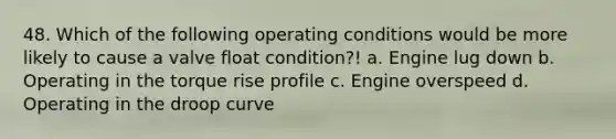 48. Which of the following operating conditions would be more likely to cause a valve float condition?! a. Engine lug down b. Operating in the torque rise profile c. Engine overspeed d. Operating in the droop curve