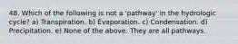 48. Which of the following is not a 'pathway' in the hydrologic cycle? a) Transpiration. b) Evaporation. c) Condensation. d) Precipitation. e) None of the above. They are all pathways.