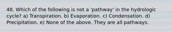 48. Which of the following is not a 'pathway' in the hydrologic cycle? a) Transpiration. b) Evaporation. c) Condensation. d) Precipitation. e) None of the above. They are all pathways.