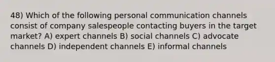 48) Which of the following personal communication channels consist of company salespeople contacting buyers in the target market? A) expert channels B) social channels C) advocate channels D) independent channels E) informal channels