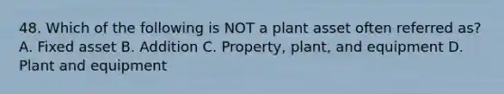 48. Which of the following is NOT a plant asset often referred as? A. Fixed asset B. Addition C. Property, plant, and equipment D. Plant and equipment