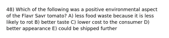 48) Which of the following was a positive environmental aspect of the Flavr Savr tomato? A) less food waste because it is less likely to rot B) better taste C) lower cost to the consumer D) better appearance E) could be shipped further