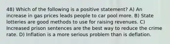 48) Which of the following is a positive statement? A) An increase in gas prices leads people to car pool more. B) State lotteries are good methods to use for raising revenues. C) Increased prison sentences are the best way to reduce the crime rate. D) Inflation is a more serious problem than is deflation.