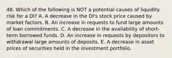 48. Which of the following is NOT a potential causes of liquidity risk for a DI? A. A decrease in the DI's stock price caused by market factors. B. An increase in requests to fund large amounts of loan commitments. C. A decrease in the availability of short-term borrowed funds. D. An increase in requests by depositors to withdrawal large amounts of deposits. E. A decrease in asset prices of securities held in the investment portfolio.