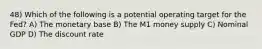 48) Which of the following is a potential operating target for the Fed? A) The monetary base B) The M1 money supply C) Nominal GDP D) The discount rate