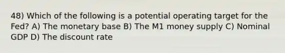 48) Which of the following is a potential operating target for the Fed? A) The monetary base B) The M1 money supply C) Nominal GDP D) The discount rate