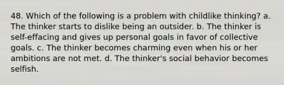 48. Which of the following is a problem with childlike thinking? a. The thinker starts to dislike being an outsider. b. The thinker is self-effacing and gives up personal goals in favor of collective goals. c. The thinker becomes charming even when his or her ambitions are not met. d. The thinker's social behavior becomes selfish.