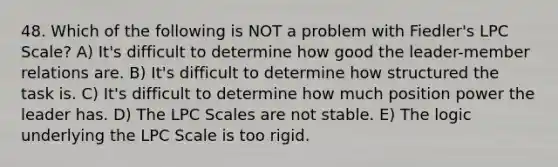 48. Which of the following is NOT a problem with Fiedler's LPC Scale? A) It's difficult to determine how good the leader-member relations are. B) It's difficult to determine how structured the task is. C) It's difficult to determine how much position power the leader has. D) The LPC Scales are not stable. E) The logic underlying the LPC Scale is too rigid.