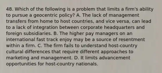 48. Which of the following is a problem that limits a firm's ability to pursue a geocentric policy? A. The lack of management transfers from home to host countries, and vice versa, can lead to a lack of integration between corporate headquarters and foreign subsidiaries. B. The higher pay managers on an international fast track enjoy may be a source of resentment within a firm. C. The firm fails to understand host-country cultural differences that require different approaches to marketing and management. D. It limits advancement opportunities for host-country nationals.