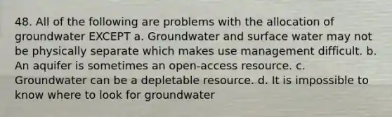 48. All of the following are problems with the allocation of groundwater EXCEPT a. Groundwater and surface water may not be physically separate which makes use management difficult. b. An aquifer is sometimes an open-access resource. c. Groundwater can be a depletable resource. d. It is impossible to know where to look for groundwater