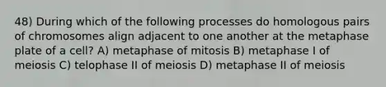 48) During which of the following processes do homologous pairs of chromosomes align adjacent to one another at the metaphase plate of a cell? A) metaphase of mitosis B) metaphase I of meiosis C) telophase II of meiosis D) metaphase II of meiosis