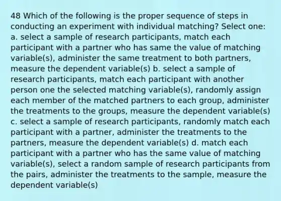 48 Which of the following is the proper sequence of steps in conducting an experiment with individual matching? Select one: a. select a sample of research participants, match each participant with a partner who has same the value of matching variable(s), administer the same treatment to both partners, measure the dependent variable(s) b. select a sample of research participants, match each participant with another person one the selected matching variable(s), randomly assign each member of the matched partners to each group, administer the treatments to the groups, measure the dependent variable(s) c. select a sample of research participants, randomly match each participant with a partner, administer the treatments to the partners, measure the dependent variable(s) d. match each participant with a partner who has the same value of matching variable(s), select a random sample of research participants from the pairs, administer the treatments to the sample, measure the dependent variable(s)