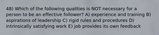 48) Which of the following qualities is NOT necessary for a person to be an effective follower? A) experience and training B) aspirations of leadership C) rigid rules and procedures D) intrinsically satisfying work E) job provides its own feedback