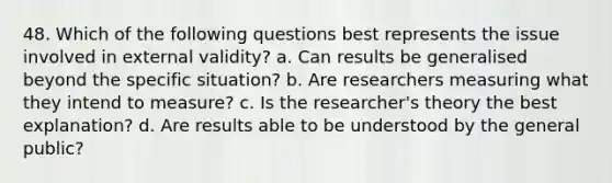 48. Which of the following questions best represents the issue involved in external validity? a. Can results be generalised beyond the specific situation? b. Are researchers measuring what they intend to measure? c. Is the researcher's theory the best explanation? d. Are results able to be understood by the general public?