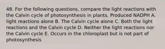 48. For the following questions, compare the light reactions with the Calvin cycle of photosynthesis in plants. Produced NADPH A. light reactions alone B. The Calvin cycle alone C. Both the light reactions and the Calvin cycle D. Neither the light reactions nor the Calvin cycle E. Occurs in the chloroplast but is not part of photosynthesis