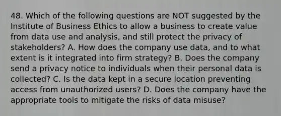 48. Which of the following questions are NOT suggested by the Institute of Business Ethics to allow a business to create value from data use and analysis, and still protect the privacy of stakeholders? A. How does the company use data, and to what extent is it integrated into firm strategy? B. Does the company send a privacy notice to individuals when their personal data is collected? C. Is the data kept in a secure location preventing access from unauthorized users? D. Does the company have the appropriate tools to mitigate the risks of data misuse?