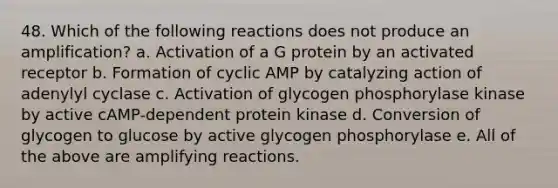 48. Which of the following reactions does not produce an amplification? a. Activation of a G protein by an activated receptor b. Formation of cyclic AMP by catalyzing action of adenylyl cyclase c. Activation of glycogen phosphorylase kinase by active cAMP-dependent protein kinase d. Conversion of glycogen to glucose by active glycogen phosphorylase e. All of the above are amplifying reactions.