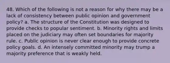 48. Which of the following is not a reason for why there may be a lack of consistency between public opinion and government policy? a. The structure of the Constitution was designed to provide checks to popular sentiment. b. Minority rights and limits placed on the judiciary may often set boundaries for majority rule. c. Public opinion is never clear enough to provide concrete policy goals. d. An intensely committed minority may trump a majority preference that is weakly held.