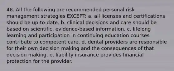 48. All the following are recommended personal risk management strategies EXCEPT: a. all licenses and certifications should be up-to-date. b. clinical decisions and care should be based on scientific, evidence-based information. c. lifelong learning and participation in continuing education courses contribute to competent care. d. dental providers are responsible for their own decision making and the consequences of that decision making. e. liability insurance provides financial protection for the provider.