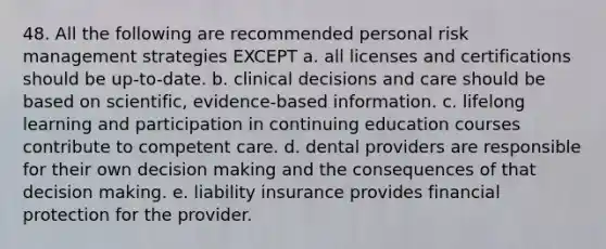 48. All the following are recommended personal risk management strategies EXCEPT a. all licenses and certifications should be up-to-date. b. clinical decisions and care should be based on scientific, evidence-based information. c. lifelong learning and participation in continuing education courses contribute to competent care. d. dental providers are responsible for their own decision making and the consequences of that decision making. e. liability insurance provides financial protection for the provider.