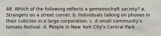 48. Which of the following reflects a gemeinschaft society? a. Strangers on a street corner. b. Individuals talking on phones in their cubicles in a large corporation. c. A small community's tomato festival. d. People in New York City's Central Park