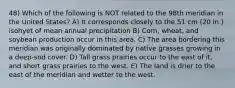 48) Which of the following is NOT related to the 98th meridian in the United States? A) It corresponds closely to the 51 cm (20 in.) isohyet of mean annual precipitation B) Corn, wheat, and soybean production occur in this area. C) The area bordering this meridian was originally dominated by native grasses growing in a deep-sod cover. D) Tall grass prairies occur to the east of it, and short grass prairies to the west. E) The land is drier to the east of the meridian and wetter to the west.