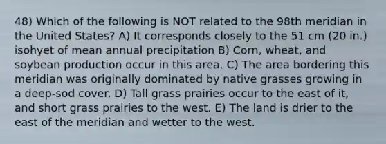 48) Which of the following is NOT related to the 98th meridian in the United States? A) It corresponds closely to the 51 cm (20 in.) isohyet of mean annual precipitation B) Corn, wheat, and soybean production occur in this area. C) The area bordering this meridian was originally dominated by native grasses growing in a deep-sod cover. D) Tall grass prairies occur to the east of it, and short grass prairies to the west. E) The land is drier to the east of the meridian and wetter to the west.