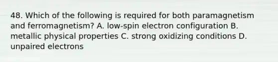 48. Which of the following is required for both paramagnetism and ferromagnetism? A. low-spin electron configuration B. metallic physical properties C. strong oxidizing conditions D. unpaired electrons