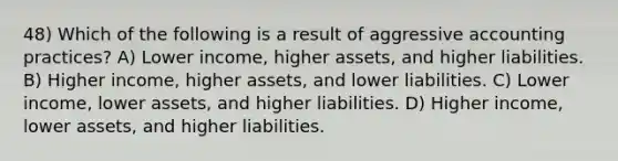 48) Which of the following is a result of aggressive accounting practices? A) Lower income, higher assets, and higher liabilities. B) Higher income, higher assets, and lower liabilities. C) Lower income, lower assets, and higher liabilities. D) Higher income, lower assets, and higher liabilities.