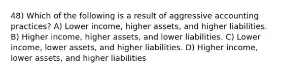 48) Which of the following is a result of aggressive accounting practices? A) Lower income, higher assets, and higher liabilities. B) Higher income, higher assets, and lower liabilities. C) Lower income, lower assets, and higher liabilities. D) Higher income, lower assets, and higher liabilities