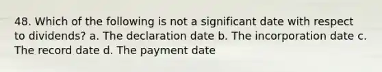 48. Which of the following is not a significant date with respect to dividends? a. The declaration date b. The incorporation date c. The record date d. The payment date