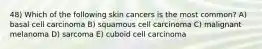 48) Which of the following skin cancers is the most common? A) basal cell carcinoma B) squamous cell carcinoma C) malignant melanoma D) sarcoma E) cuboid cell carcinoma