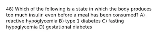 48) Which of the following is a state in which the body produces too much insulin even before a meal has been consumed? A) reactive hypoglycemia B) type 1 diabetes C) fasting hypoglycemia D) gestational diabetes