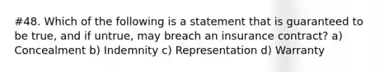 #48. Which of the following is a statement that is guaranteed to be true, and if untrue, may breach an insurance contract? a) Concealment b) Indemnity c) Representation d) Warranty