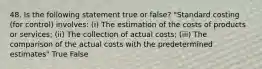 48. Is the following statement true or false? "Standard costing (for control) involves: (i) The estimation of the costs of products or services; (ii) The collection of actual costs; (iii) The comparison of the actual costs with the predetermined estimates" True False