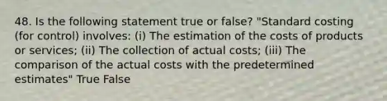 48. Is the following statement true or false? "Standard costing (for control) involves: (i) The estimation of the costs of products or services; (ii) The collection of actual costs; (iii) The comparison of the actual costs with the predetermined estimates" True False