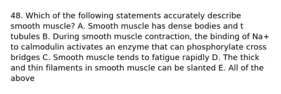 48. Which of the following statements accurately describe smooth muscle? A. Smooth muscle has dense bodies and t tubules B. During smooth <a href='https://www.questionai.com/knowledge/k0LBwLeEer-muscle-contraction' class='anchor-knowledge'>muscle contraction</a>, the binding of Na+ to calmodulin activates an enzyme that can phosphorylate cross bridges C. Smooth muscle tends to fatigue rapidly D. The thick and thin filaments in smooth muscle can be slanted E. All of the above