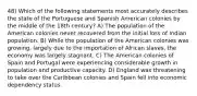 48) Which of the following statements most accurately describes the state of the Portuguese and Spanish American colonies by the middle of the 18th century? A) The population of the American colonies never recovered from the initial loss of Indian population. B) While the population of the American colonies was growing, largely due to the importation of African slaves, the economy was largely stagnant. C) The American colonies of Spain and Portugal were experiencing considerable growth in population and productive capacity. D) England was threatening to take over the Caribbean colonies and Spain fell into economic dependency status.