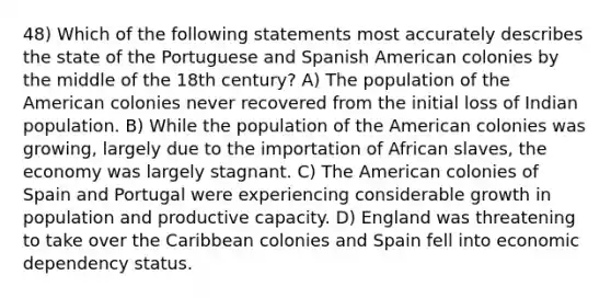 48) Which of the following statements most accurately describes the state of the Portuguese and Spanish American colonies by the middle of the 18th century? A) The population of the American colonies never recovered from the initial loss of Indian population. B) While the population of the American colonies was growing, largely due to the importation of African slaves, the economy was largely stagnant. C) The American colonies of Spain and Portugal were experiencing considerable growth in population and productive capacity. D) England was threatening to take over the Caribbean colonies and Spain fell into economic dependency status.