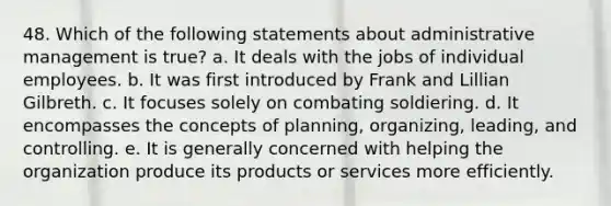 48. Which of the following statements about administrative management is true? a. It deals with the jobs of individual employees. b. It was first introduced by Frank and Lillian Gilbreth. c. It focuses solely on combating soldiering. d. It encompasses the concepts of planning, organizing, leading, and controlling. e. It is generally concerned with helping the organization produce its products or services more efficiently.