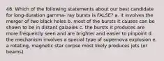 48. Which of the following statements about our best candidate for long-duration gamma- ray bursts is FALSE? a. it involves the merger of two black holes b. most of the bursts it causes can be shown to be in distant galaxies c. the bursts it produces are more frequently seen and are brighter and easier to pinpoint d. the mechanism involves a special type of supernova explosion e. a rotating, magnetic star corpse most likely produces jets (or beams)