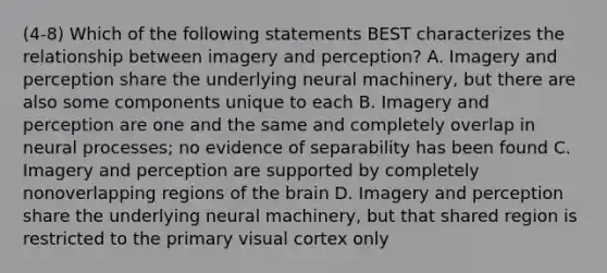 (4-8) Which of the following statements BEST characterizes the relationship between imagery and perception? A. Imagery and perception share the underlying neural machinery, but there are also some components unique to each B. Imagery and perception are one and the same and completely overlap in neural processes; no evidence of separability has been found C. Imagery and perception are supported by completely nonoverlapping regions of the brain D. Imagery and perception share the underlying neural machinery, but that shared region is restricted to the primary visual cortex only