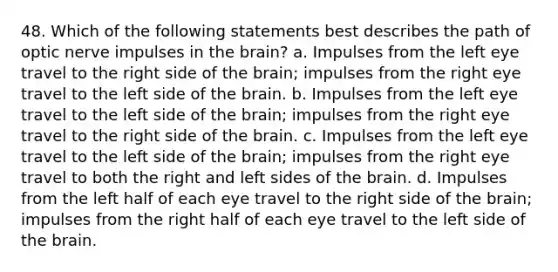 48. Which of the following statements best describes the path of optic nerve impulses in the brain? a. Impulses from the left eye travel to the right side of the brain; impulses from the right eye travel to the left side of the brain. b. Impulses from the left eye travel to the left side of the brain; impulses from the right eye travel to the right side of the brain. c. Impulses from the left eye travel to the left side of the brain; impulses from the right eye travel to both the right and left sides of the brain. d. Impulses from the left half of each eye travel to the right side of the brain; impulses from the right half of each eye travel to the left side of the brain.